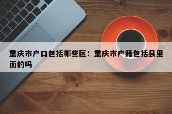 重庆市户口包括哪些区：重庆市户籍包括县里面的吗