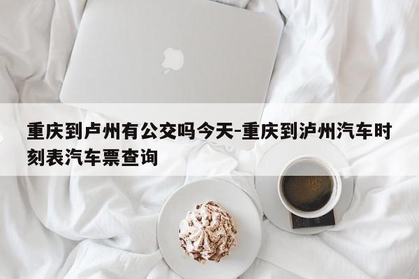 重庆到卢州有公交吗今天-重庆到泸州汽车时刻表汽车票查询