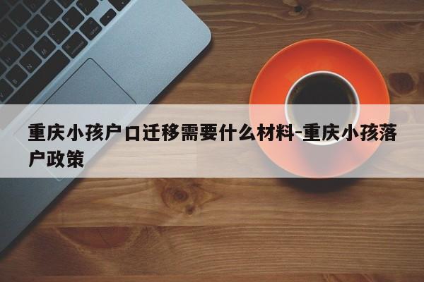 重庆小孩户口迁移需要什么材料-重庆小孩落户政策