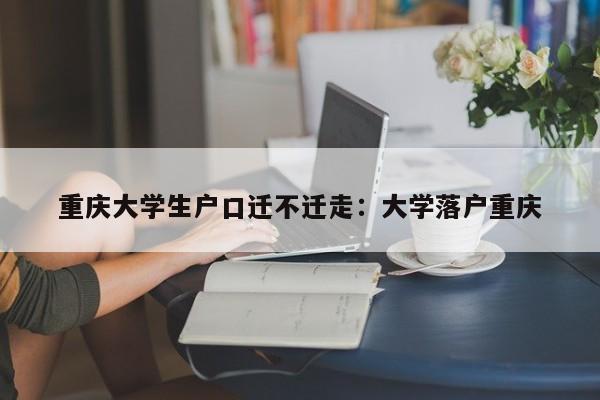 重庆大学生户口迁不迁走：大学落户重庆