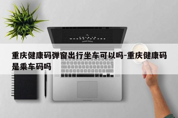 重庆健康码弹窗出行坐车可以吗-重庆健康码是乘车码吗