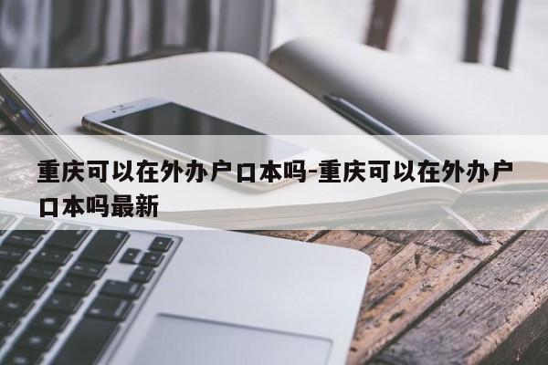 重庆可以在外办户口本吗-重庆可以在外办户口本吗最新