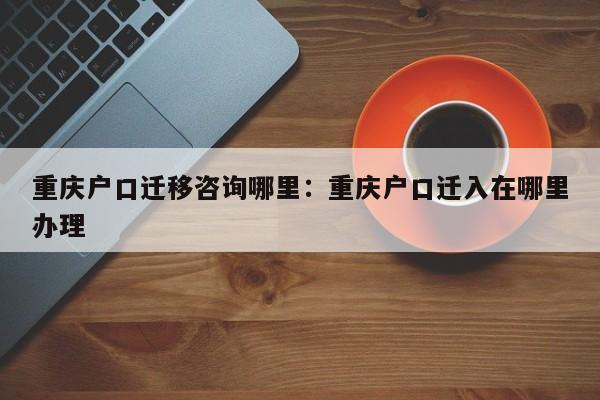 重庆户口迁移咨询哪里：重庆户口迁入在哪里办理