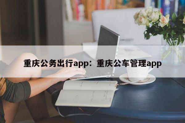 重庆公务出行app：重庆公车管理app