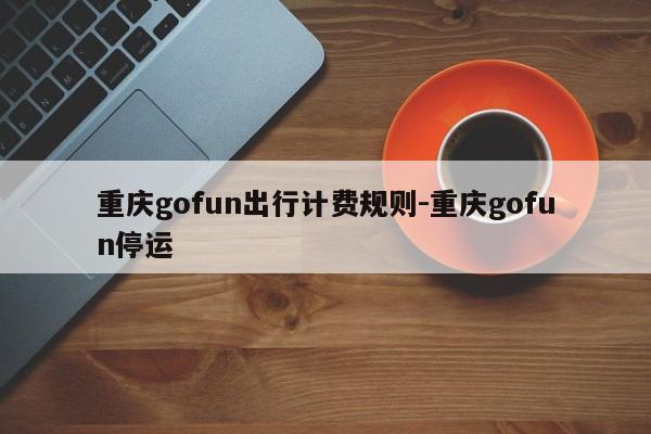 重庆gofun出行计费规则-重庆gofun停运