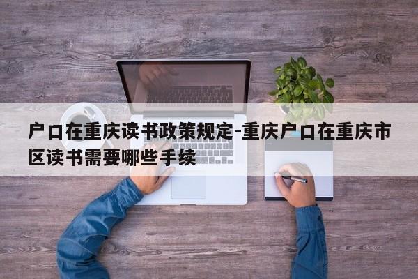 户口在重庆读书政策规定-重庆户口在重庆市区读书需要哪些手续