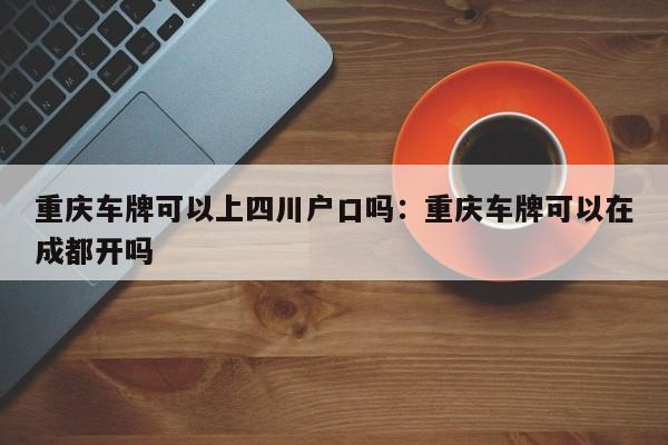 重庆车牌可以上四川户口吗：重庆车牌可以在成都开吗-第1张图片-美潞旅游网