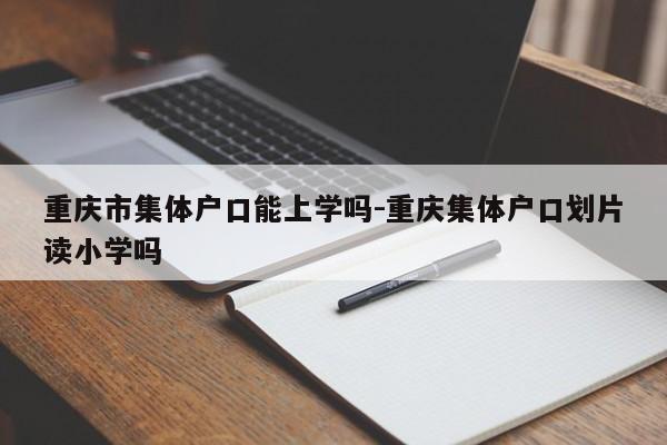 重庆市集体户口能上学吗-重庆集体户口划片读小学吗