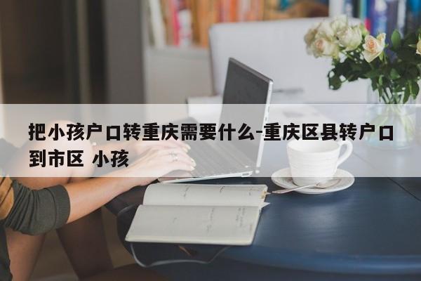 把小孩户口转重庆需要什么-重庆区县转户口到市区 小孩