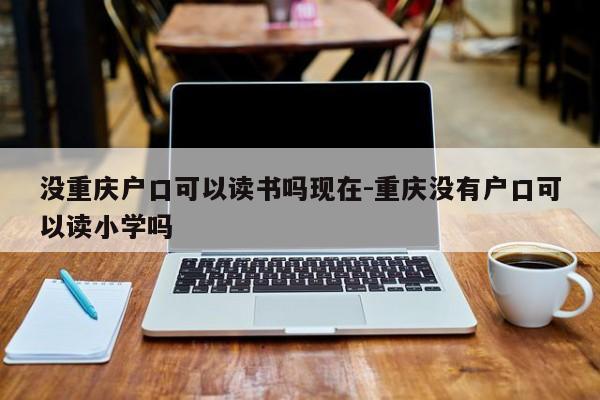 没重庆户口可以读书吗现在-重庆没有户口可以读小学吗