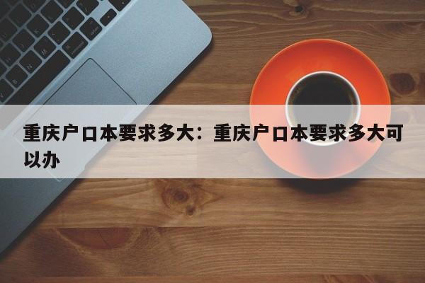 重庆户口本要求多大：重庆户口本要求多大可以办