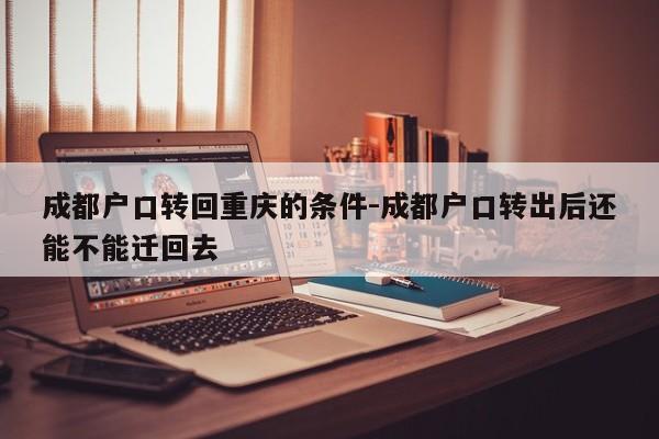 成都户口转回重庆的条件-成都户口转出后还能不能迁回去