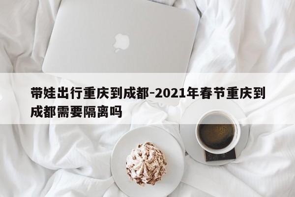 带娃出行重庆到成都-2021年春节重庆到成都需要隔离吗-第1张图片-美潞旅游网