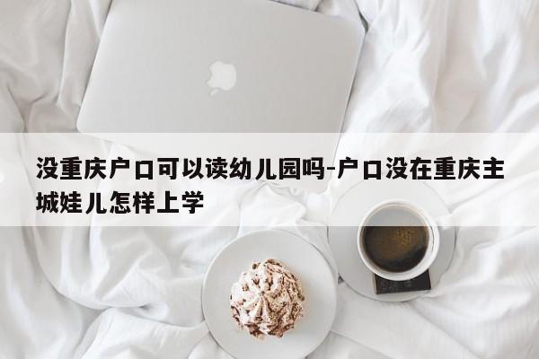 没重庆户口可以读幼儿园吗-户口没在重庆主城娃儿怎样上学