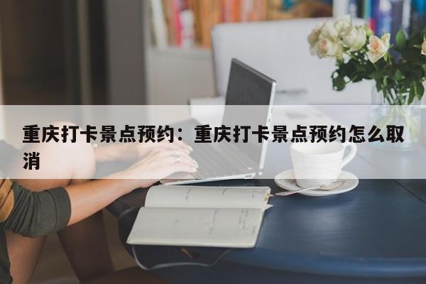 重庆打卡景点预约：重庆打卡景点预约怎么取消