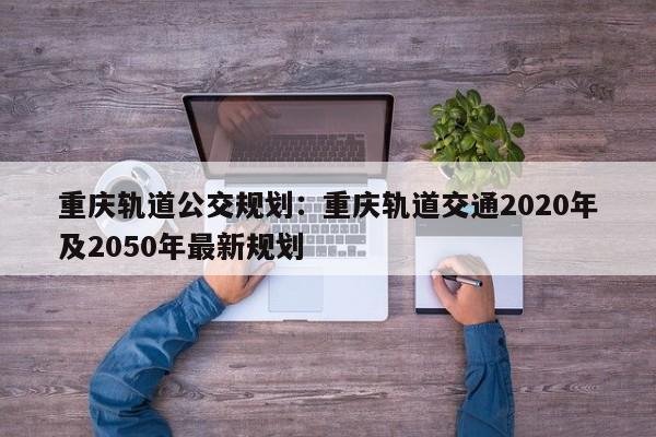 重庆轨道公交规划：重庆轨道交通2020年及2050年最新规划