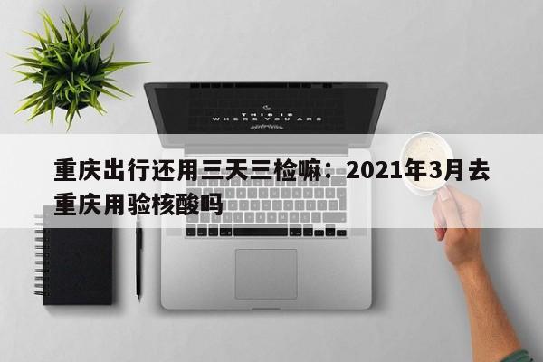 重庆出行还用三天三检嘛：2021年3月去重庆用验核酸吗