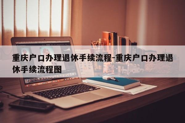 重庆户口办理退休手续流程-重庆户口办理退休手续流程图