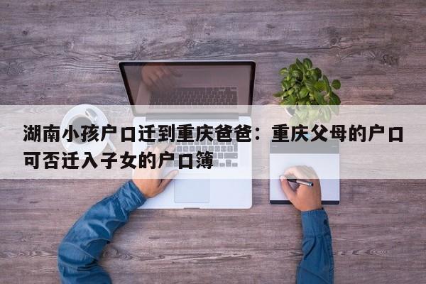 湖南小孩户口迁到重庆爸爸：重庆父母的户口可否迁入子女的户口簿