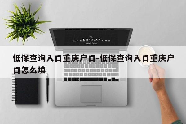 低保查询入口重庆户口-低保查询入口重庆户口怎么填