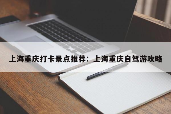 上海重庆打卡景点推荐：上海重庆自驾游攻略