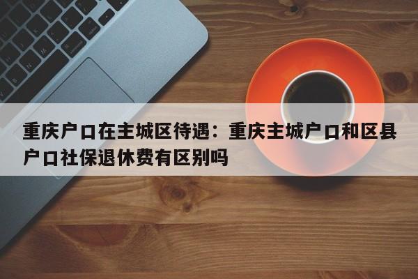 重庆户口在主城区待遇：重庆主城户口和区县户口社保退休费有区别吗