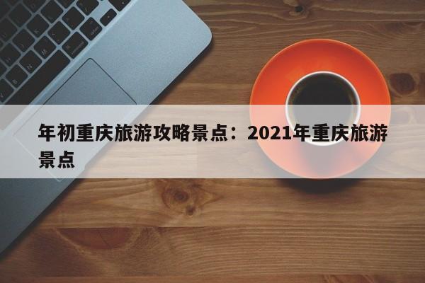 年初重庆旅游攻略景点：2021年重庆旅游景点-第1张图片-美潞旅游网