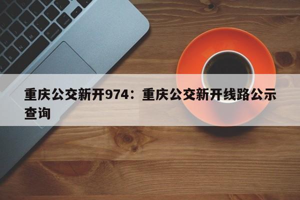 重庆公交新开974：重庆公交新开线路公示查询