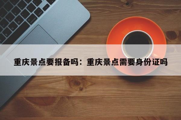 重庆景点要报备吗：重庆景点需要身份证吗