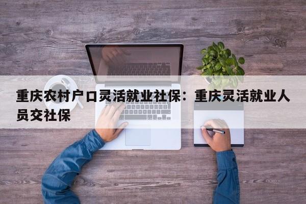 重庆农村户口灵活就业社保：重庆灵活就业人员交社保