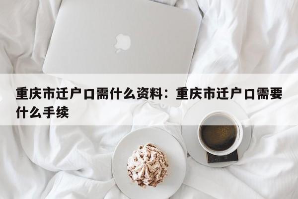 重庆市迁户口需什么资料：重庆市迁户口需要什么手续