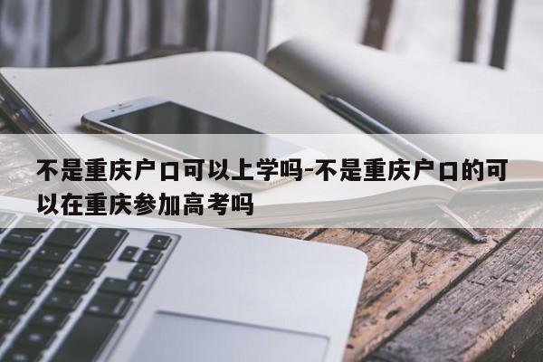 不是重庆户口可以上学吗-不是重庆户口的可以在重庆参加高考吗