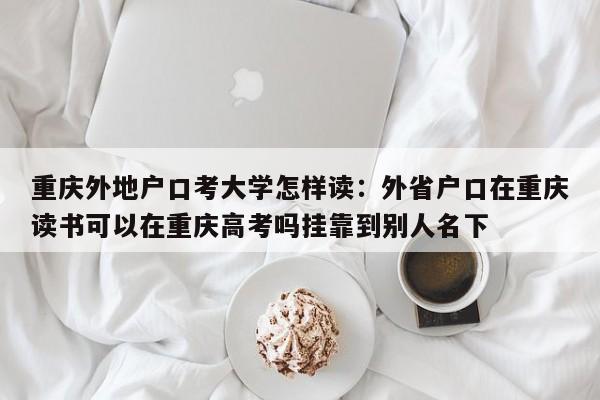 重庆外地户口考大学怎样读：外省户口在重庆读书可以在重庆高考吗挂靠到别人名下-第1张图片-美潞旅游网