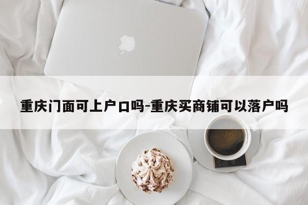 重庆门面可上户口吗-重庆买商铺可以落户吗