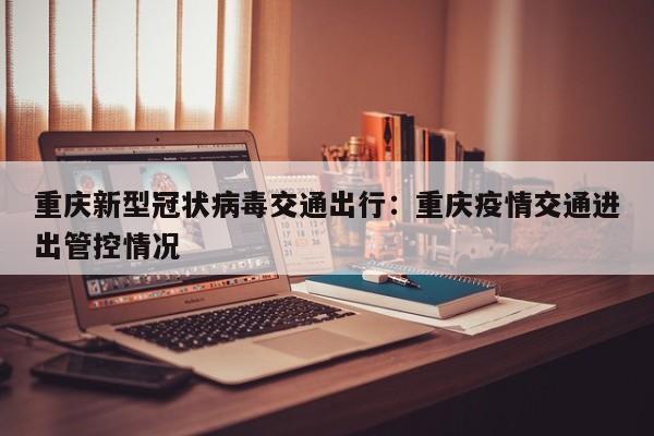 重庆新型冠状病毒交通出行：重庆疫情交通进出管控情况