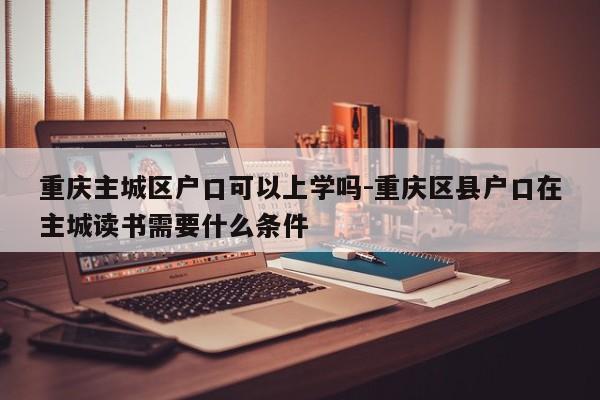 重庆主城区户口可以上学吗-重庆区县户口在主城读书需要什么条件