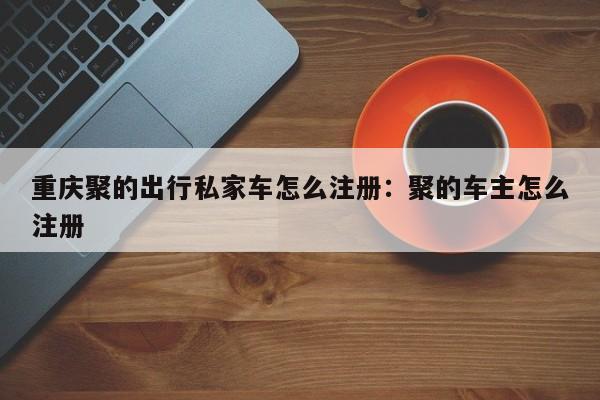 重庆聚的出行私家车怎么注册：聚的车主怎么注册