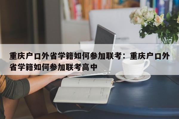 重庆户口外省学籍如何参加联考：重庆户口外省学籍如何参加联考高中