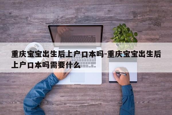 重庆宝宝出生后上户口本吗-重庆宝宝出生后上户口本吗需要什么