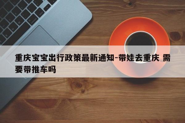 重庆宝宝出行政策最新通知-带娃去重庆 需要带推车吗