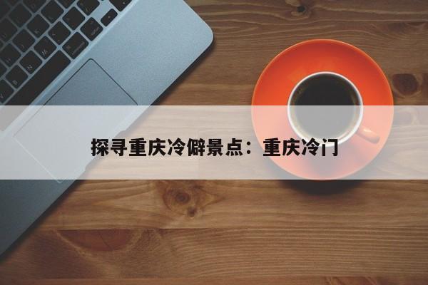 探寻重庆冷僻景点：重庆冷门