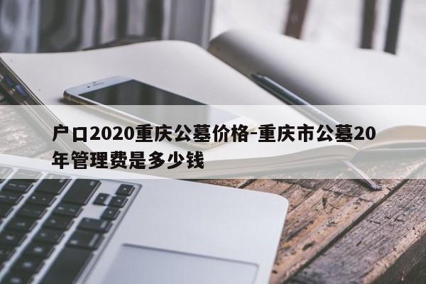 户口2020重庆公墓价格-重庆市公墓20年管理费是多少钱