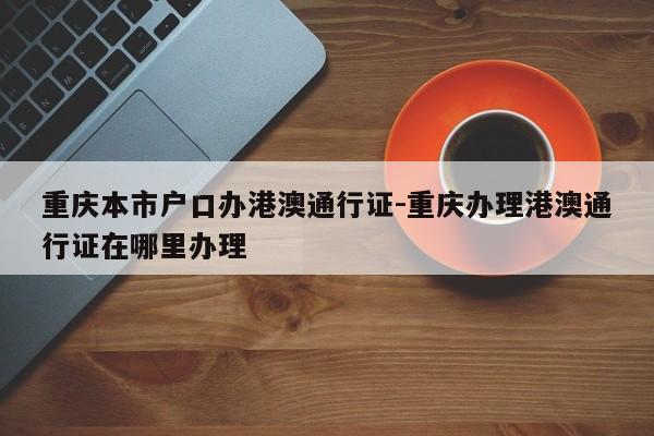 重庆本市户口办港澳通行证-重庆办理港澳通行证在哪里办理