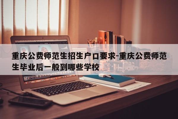 重庆公费师范生招生户口要求-重庆公费师范生毕业后一般到哪些学校