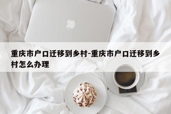 重庆市户口迁移到乡村-重庆市户口迁移到乡村怎么办理