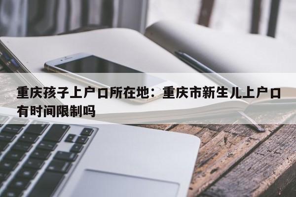 重庆孩子上户口所在地：重庆市新生儿上户口有时间限制吗