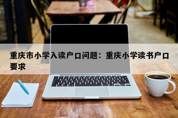 重庆市小学入读户口问题：重庆小学读书户口要求