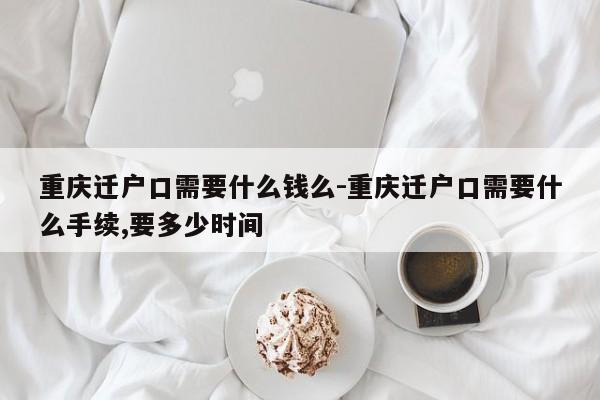 重庆迁户口需要什么钱么-重庆迁户口需要什么手续,要多少时间