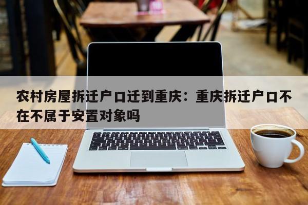 农村房屋拆迁户口迁到重庆：重庆拆迁户口不在不属于安置对象吗