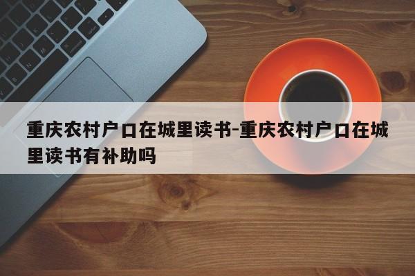 重庆农村户口在城里读书-重庆农村户口在城里读书有补助吗